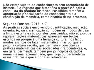 Não existe sujeito do conhecimento sem apropriação de
história. É o registro que historifica o processo para a
conquista do produto histórico. Possibilita também a
apropriação e socialização do conhecimento e a
construção da memória, como história desse processo.
Segundo Fonseca (2013, p.9):
As praticas sociais envolvendo quantificação, mediação,
orientação, ou classificação compõem os modos de usar
a língua escrita e são por eles construídas, não só porque
representações matemáticas aparecem em textos
escritos ou porque é uma herança cultural nos legou
modos escritos de fazer matemática, mas porque a
própria cultura escrita, que permeia e constitui as
práticas matemáticas das sociedades grafocêntricas, é,
em geral permeada também por princípios calcados
numa mesma racionalidade, que forja ou parametriza
essas práticas e que é por elas reforçadas.
 