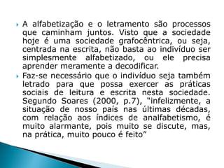  A alfabetização e o letramento são processos
que caminham juntos. Visto que a sociedade
hoje é uma sociedade grafocêntrica, ou seja,
centrada na escrita, não basta ao indivíduo ser
simplesmente alfabetizado, ou ele precisa
aprender meramente a decodificar.
 Faz-se necessário que o indivíduo seja também
letrado para que possa exercer as práticas
sociais de leitura e escrita nesta sociedade.
Segundo Soares (2000, p.7), “infelizmente, a
situação de nosso país nas últimas décadas,
com relação aos índices de analfabetismo, é
muito alarmante, pois muito se discute, mas,
na prática, muito pouco é feito”
 