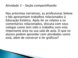 Atividade 3 - Seção compartilhando
Nas próximas narrativas, as professoras Selene
e Ida apresentam trabalhos relacionados á
Educação Estática. Após ler os relatos e os
comentários relacionados, discuta com seus
colegas como tem sido o trabalho com esta
importante área na sua sala de aula. O que os
alunos podem aprender com atividades como
está, além de construir e ler gráficos?
 