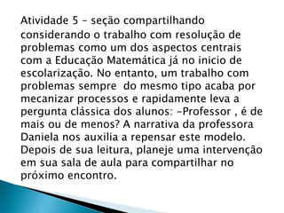 Atividade 5 – seção compartilhando
considerando o trabalho com resolução de
problemas como um dos aspectos centrais
com a Educação Matemática já no inicio de
escolarização. No entanto, um trabalho com
problemas sempre do mesmo tipo acaba por
mecanizar processos e rapidamente leva a
pergunta clássica dos alunos: -Professor , é de
mais ou de menos? A narrativa da professora
Daniela nos auxilia a repensar este modelo.
Depois de sua leitura, planeje uma intervenção
em sua sala de aula para compartilhar no
próximo encontro.
 