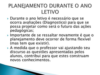  Durante o ano letivo é necessário que se
ocorra avaliações (Diagnostico) para que se
possa projetar como será o futuro das ações
pedagógicas;
 Importante de se ressaltar novamente é que o
planejamento deve ocorrer de forma flexível
(mas tem que existir).
 A medida que o professor vai ajustando seu
discurso as questões apresentadas pelos
alunos, contribui para que estes construam
novos conhecimentos.
 