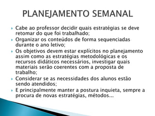  Cabe ao professor decidir quais estratégias se deve
retomar do que foi trabalhado;
 Organizar os conteúdos de forma sequenciadas
durante o ano letivo;
 Os objetivos devem estar explícitos no planejamento
assim como as estratégias metodológicas e os
recursos didáticos necessários, investigar quais
materiais serão coerentes com a proposta de
trabalho;
 Considerar se as necessidades dos alunos estão
sendo atendidos;
 E principalmente manter a postura inquieta, sempre a
procura de novas estratégias, métodos...
 