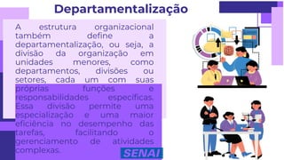 A estrutura organizacional
também define a
departamentalização, ou seja, a
divisão da organização em
unidades menores, como
departamentos, divisões ou
setores, cada um com suas
próprias funções e
responsabilidades específicas.
Essa divisão permite uma
especialização e uma maior
eficiência no desempenho das
tarefas, facilitando o
gerenciamento de atividades
complexas.
Departamentalização
 