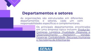 Departamentos e setores
As organizações são estruturadas em diferentes
departamentos e setores, cada um com
responsabilidades específicas e complementares.
Os principais departamentos encontrados
em uma empresa típica incluem: Produção,
Compras, Logística, Qualidade, Pesquisa e
Desenvolvimento, Marketing, Vendas,
Finanças, Contabilidade, Recursos Humanos
e Tecnologia da Informação.
 
