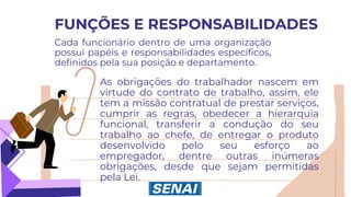 FUNÇÕES E RESPONSABILIDADES
Cada funcionário dentro de uma organização
possui papéis e responsabilidades específicos,
definidos pela sua posição e departamento.
As obrigações do trabalhador nascem em
virtude do contrato de trabalho, assim, ele
tem a missão contratual de prestar serviços,
cumprir as regras, obedecer a hierarquia
funcional, transferir a condução do seu
trabalho ao chefe, de entregar o produto
desenvolvido pelo seu esforço ao
empregador, dentre outras inúmeras
obrigações, desde que sejam permitidas
pela Lei.
 