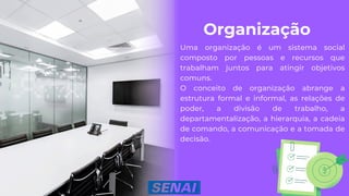 Organização
Uma organização é um sistema social
composto por pessoas e recursos que
trabalham juntos para atingir objetivos
comuns.
O conceito de organização abrange a
estrutura formal e informal, as relações de
poder, a divisão de trabalho, a
departamentalização, a hierarquia, a cadeia
de comando, a comunicação e a tomada de
decisão.
 