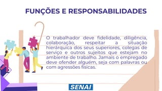 FUNÇÕES E RESPONSABILIDADES
O trabalhador deve fidelidade, diligência,
colaboração, respeitar a situação
hierárquica dos seus superiores, colegas de
serviço e outros sujeitos que estejam no
ambiente de trabalho. Jamais o empregado
deve ofender alguém, seja com palavras ou
com agressões físicas.
 