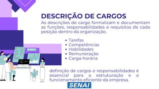DESCRIÇÃO DE CARGOS
As descrições de cargo formalizam e documentam
as funções, responsabilidades e requisitos de cada
posição dentro da organização.
Tarefas
Competências
Habilidades
Remuneração
Carga-horária
definição de cargos e responsabilidades é
essencial para a estruturação e o
funcionamento eficiente da empresa.
 