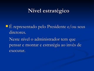 Nível estratégico É representado pelo Presidente e/ou seus diretores. Neste nível o administrador tem que pensar e montar e estratégia ao invés de executar. 