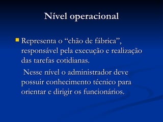 Nível operacional Representa o “chão de fábrica”, responsável pela execução e realização das tarefas cotidianas. Nesse nível o administrador deve possuir conhecimento técnico para orientar e dirigir os funcionários.  