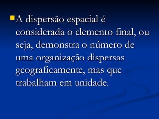 A dispersão espacial é considerada o elemento final, ou seja, demonstra o número de uma organização dispersas geograficamente, mas que trabalham em unidade . 