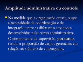 Amplitude administrativa ou controle Na medida que a organização cresce, surge a necessidade de coordenação e de integração entre as diferentes atividades desenvolvidas pelo corpo administrativo. O componente de supervisão,  por turno , retrata a proporção de cargos gerenciais em relação ao número de empregados .  