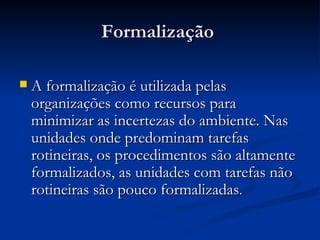 Formalização  A formalização é utilizada pelas organizações como recursos para minimizar as incertezas do ambiente. Nas unidades onde predominam tarefas rotineiras, os procedimentos são altamente formalizados, as unidades com tarefas não rotineiras são pouco formalizadas . 