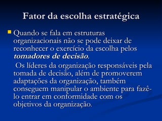 Fator da escolha estratégica Quando se fala em estruturas organizacionais não se pode deixar de reconhecer o exercício da escolha pelos  tomadores de decisão . Os líderes da organização responsáveis pela tomada de decisão, além de promoverem adaptações da organização, também conseguem manipular o ambiente para fazê-lo entrar em conformidade com os objetivos da organização . 