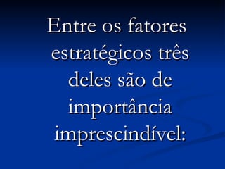 Entre os fatores estratégicos três deles são de importância imprescindível: 