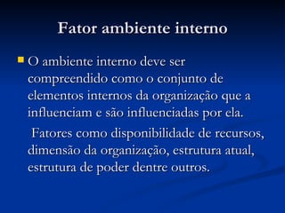 Fator ambiente interno O ambiente interno deve ser compreendido como o conjunto de elementos internos da organização que a influenciam e são influenciadas por ela. Fatores como disponibilidade de recursos, dimensão da organização, estrutura atual, estrutura de poder dentre outros. 
