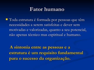 Fator humano Toda estrutura é formada por pessoas que têm necessidades a serem satisfeitas e dever sem motivadas e valorizadas, quanto a seu potencial, não apenas técnico mas espiritual e humano. A sintonia entre as pessoas e a estrutura é um requisito fundamental para o sucesso da organização. 
