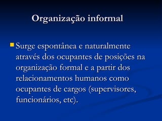 Organização informal Surge espontânea e naturalmente através dos ocupantes de posições na organização formal e a partir dos relacionamentos humanos como ocupantes de cargos (supervisores, funcionários, etc).   