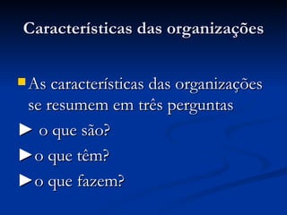 Características das organizações As características das organizações se resumem em três perguntas ►  o que são? ► o que têm? ► o que fazem? 