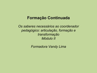 Formação Continuada

Os saberes necessários ao coordenador
 pedagógico: articulação, formação e
            transformação
               Módulo II

       Formadora Vandy Lima
 
