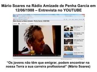Mário Soares na Rádio Amizade de Penha Garcia em
       12/06/1988 – Entrevista no YOUTUBE




  “Os jovens não têm que emigrar, podem encontrar na
  nossa Terra a sua carreira profissional” (Mário Soares)
 