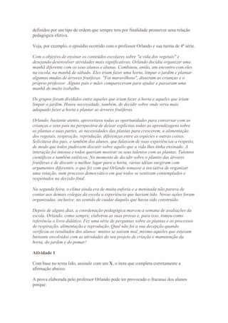 definidos por um tipo de ordem que sempre tem por finalidade promover uma relação
pedagógica efetiva.

Veja, por exemplo, o episódio ocorrido com o professor Orlando e sua turma de 4ª série.

Com o objetivo de ensinar os conteúdos escolares sobre "a vida dos vegetais" e
desejando desenvolver atividades mais significativas, Orlando decidiu organizar uma
manhã diferente com os seus alunos e alunas. Combinou, então, um encontro com eles
na escola, na manhã de sábado. Eles iriam fazer uma horta, limpar o jardim e plantar
algumas mudas de árvores frutíferas. "Foi maravilhoso", disseram as crianças e o
próprio professor. Alguns pais e mães compareceram para ajudar e passaram uma
manhã de muito trabalho.

Os grupos foram divididos entre aqueles que iriam fazer a horta e aqueles que iriam
limpar o jardim. Houve necessidade, também, de decidir sobre onde seria mais
adequado fazer a horta e plantar as árvores frutíferas.

Orlando, bastante atento, aproveitava todas as oportunidades para conversar com as
crianças e seus pais na perspectiva de deixar explícitas todas as aprendizagens sobre
as plantas e suas partes, as necessidades das plantas para crescerem, a alimentação
dos vegetais, respiração, reprodução, diferenças entre as espécies e outras coisas.
Solicitava dos pais, e também dos alunos, que falassem de suas experiências a respeito,
de modo que todos pudessem discutir sobre aquilo que a vida lhes tinha ensinado. A
interação foi intensa e todos queriam mostrar os seus talentos com as plantas. Talentos
científicos e também estéticos. No momento de decidir sobre o plantio das árvores
frutíferas e de discutir o melhor lugar para a horta, várias idéias surgiram com
argumentos diferentes, o que fez com que Orlando tomasse a iniciativa de organizar
uma votação, num processo democrático em que todos se sentiram contemplados e
respeitados na decisão final.

Na segunda feira, o clima ainda era de muita euforia e a meninada não parava de
contar aos demais colegas da escola a experiência que haviam tido. Novas ações foram
organizadas, inclusive, no sentido de cuidar daquilo que havia sido construído.

Depois de alguns dias, a coordenação pedagógica marcou a semana de avaliações da
escola. Orlando, como sempre, elaborou as suas provas e, para isso, tomou como
referência o livro didático. Fez uma série de perguntas sobre as plantas e os processos
de respiração, alimentação e reprodução. Qual não foi a sua decepção quando
verificou os resultados dos alunos: muitos se saíram mal, mesmo aqueles que estavam
bastante envolvidos com as atividades do seu projeto de criação e manutenção da
horta, do jardim e do pomar!

Atividade 1

Com base no texto lido, assinale com um X, o item que completa corretamente a
afirmação abaixo:

A prova elaborada pelo professor Orlando pode ter provocado o fracasso dos alunos
porque:
 