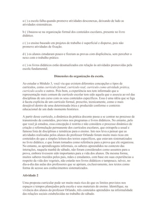 a ( ) a escola falha quando promove atividades desconexas, deixando de lado as
atividades sistemáticas.

b ( ) baseou-se na organização formal dos conteúdos escolares, presente no livro
didático.

c ( ) o ensino baseado em projetos de trabalho é superficial e disperso, pois não
promove atividades de fixação.

d ( ) os alunos estudaram pouco e fizeram as provas com displicência, sem perceber o
nexo com o trabalho prático.

e ( ) os livros didáticos estão desatualizados em relação às atividades promovidas pela
escola fundamental.

                         Dimensões da organização da escola.

Ao estudar o Módulo 3, você viu que existem diferentes concepções e tipos de
currículos, como currículo formal, currículo real, currículo como atividade prática,
currículo oculto e outros. Pois bem, a experiência nos tem informado que a
representação mais comum de currículo escolar tem sido aquela que o associa ao rol das
disciplinas de um curso com os seus conteúdos específicos. Essa é uma idéia que se liga
à faceta explícita de um currículo formal, prescrito, tecnicamente, como o mais
desejável dentro de uma determinada ótica e produzido conforme o contexto
educacional de um dado momento histórico.

A partir desse currículo, a dinâmica da prática docente passa a se centrar no processo de
transmissão de conteúdos, previstos nos programas e livros didáticos. No entanto, pelo
que você já estudou, essa concepção é restrita e não considera o processo dinâmico de
criação e reformulação permanente dos currículos escolares, que extrapola a usual e
famosa lista de disciplinas e temáticas para o ensino. Isto nos leva a pensar que as
atividades realizadas pelos alunos do professor Orlando foram muito mais ricas em
conteúdos do que a simples leitura dos textos específicos, que estavam sistematizados
no livro didático, e que foram tomados como referência para a prova que ele organizou.
No entanto, as aprendizagens informais, os saberes apreendidos no contexto das
interações, naquela manhã de sábado, não foram considerados como assuntos para a
prova, embora tivessem sido importantes para a vida dos alunos. Da mesma forma,
muitos saberes trazidos pelos pais, mães e estudantes, com base em suas experiências a
respeito da vida dos vegetais, não estarão nos livros didáticos e tampouco, talvez, no
dia-a-dia das aulas dos professores que se apóiam, exclusivamente, nos textos como
forma de acesso aos conhecimentos sistematizados.

Atividade 2

Uma proposta curricular pode ser muito mais rica do que os limites previstos nos
espaços e tempos planejados pela escola e seus materiais de ensino. Identifique, na
vivência dos alunos do professor Orlando, três conteúdos aprendidos na informalidade
das relações sociais estabelecidas no trabalho do sábado.
 
