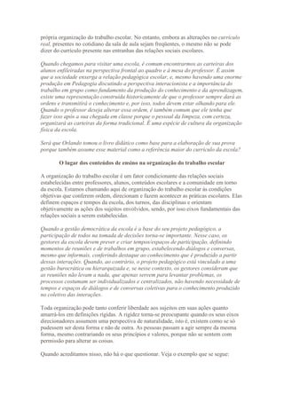 própria organização do trabalho escolar. No entanto, embora as alterações no currículo
real, presentes no cotidiano da sala de aula sejam freqüentes, o mesmo não se pode
dizer do currículo presente nas entranhas das relações sociais escolares.

Quando chegamos para visitar uma escola, é comum encontrarmos as carteiras dos
alunos enfileiradas na perspectiva frontal ao quadro e à mesa do professor. É assim
que a sociedade enxerga a relação pedagógica escolar, e, mesmo havendo uma enorme
produção em Pedagogia discutindo a perspectiva interacionista e a importância do
trabalho em grupo como fundamento da produção do conhecimento e da aprendizagem,
existe uma representação construída historicamente de que o professor sempre dará as
ordens e transmitirá o conhecimento e, por isso, todos devem estar olhando para ele.
Quando o professor deseja alterar essa ordem, é também comum que ele tenha que
fazer isso após a sua chegada em classe porque o pessoal da limpeza, com certeza,
organizará as carteiras da forma tradicional. É uma espécie de cultura da organização
física da escola.

Será que Orlando tomou o livro didático como base para a elaboração de sua prova
porque também assume esse material como a referência maior do currículo da escola?

        O lugar dos conteúdos de ensino na organização do trabalho escolar

A organização do trabalho escolar é um fator condicionante das relações sociais
estabelecidas entre professores, alunos, conteúdos escolares e a comunidade em torno
da escola. Estamos chamando aqui de organização do trabalho escolar às condições
objetivas que conferem ordem, direcionam e fazem acontecer as práticas escolares. Elas
definem espaços e tempos da escola, dos turnos, das disciplinas e orientam
objetivamente as ações dos sujeitos envolvidos, sendo, por isso eixos fundamentais das
relações sociais a serem estabelecidas.

Quando a gestão democrática da escola é a base do seu projeto pedagógico, a
participação de todos na tomada de decisões torna-se importante. Nesse caso, os
gestores da escola devem prever e criar tempos/espaços de participação, definindo
momentos de reuniões e de trabalhos em grupo, estabelecendo diálogos e conversas,
mesmo que informais, conferindo destaque ao conhecimento que é produzido a partir
dessas interações. Quando, ao contrário, o projeto pedagógico está vinculado a uma
gestão burocrática ou hierarquizada e, se nesse contexto, os gestores consideram que
as reuniões não levam a nada, que apenas servem para levantar problemas, os
processos costumam ser individualizados e centralizados, não havendo necessidade de
tempos e espaços de diálogos e de conversas coletivas para o conhecimento produzido
no coletivo das interações.

Toda organização pode tanto conferir liberdade aos sujeitos em suas ações quanto
amarrá-los em definições rígidas. A rigidez torna-se preocupante quando os seus eixos
direcionadores assumem uma perspectiva de naturalidade, isto é, existem como se só
pudessem ser desta forma e não de outra. As pessoas passam a agir sempre da mesma
forma, mesmo contrariando os seus princípios e valores, porque não se sentem com
permissão para alterar as coisas.

Quando acreditamos nisso, não há o que questionar. Veja o exemplo que se segue:
 