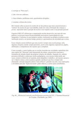 ( ) corrigir os "Para casa";

( ) dar visto nos cadernos;

( ) fazer ditados, problemas orais, questionários dirigidos;

( ) orientar a leitura dos textos.

B) Comente sobre as possíveis razões de ser das práticas que mais caracterizariam a
"cultura" da escola em que você trabalha, tendo em vista a formação das crianças e
jovens. Apresente tanto a posição da escola a esse respeito como a sua posição pessoal.

Enguita (1989:187) afirma que a organização escolar desenvolve, por meio de suas
práticas, os diversos traços de personalidade necessários à participação de seus
integrantes. Conforme os seus próprios moldes, realimenta sua própria existência como
instituição social e, ao mesmo tempo, promove a permanência da sociedade que a criou.

Essas relações sociais definem que uma escola é sempre uma escola porque, nela,
algumas situações estarão sempre presentes, assim como algumas expectativas, papéis,
atribuições e competências dos sujeitos que a compõem.

Como exemplo, o autor lembra que as escolas inseridas nas sociedades capitalistas têm
uma espécie de "obsessão" pela manutenção da ordem, característica marcante e
formadora de atitudes diante das próprias relações de trabalho. Segundo ele, embora
possamos defender a ordem por razões pedagógicas, essa mesma ordem pode, por
vezes, tornar-se difícil de ser mantida, pode atrapalhar o trabalho e, até mesmo, passar a
ser o objetivo único, como acontece quando o professor que fica o tempo todo
chamando a atenção daqueles alunos "mais difíceis", parando sua aula, suas explicações
e atividades para dar "lições de moral", pedir silêncio, e outras ações semelhantes.




Fig. 60 _ Oficina de Currículo com Professores-cursistas da UFU. 3ª Semana Presencial
                          do Veredas. Uberlândia, jan./2003.
 