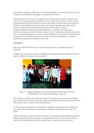 Para Enguita, quando a ordem não é livremente desejada ou consentida, converte-se de
imediato no problema da autoridade e da submissão à mesma.

Muitos professores justificam os trabalhos que realizam pelos supostos interesses da
vida social, cujo representante legítimo, no caso, seriam eles mesmos. Assim, torna-se
compreensível que seja o professor a pessoa incumbida de impor tarefas, de dispor do
tempo e da capacidade de ação dos alunos, em lugar de permitir que o façam eles
mesmos. Uma outra preocupação da escola seria a de manter os alunos
permanentemente ocupados, segundo uma direção. Acontece, por vezes, que o
professor, na perspectiva de "ensinar os alunos a viver", acabe por extrapolar os tempos
que os alunos permanecem na escola e propor atividades extra-escolares, atividades para
os tempos livres e normas para a própria vida, com base nos calendários, horários e
seqüências de ações previstas para o dia-a-dia.

Atividade 4

Faça uma análise da forma como você tem organizado o seu trabalho docente e
responda:

A) Quais são as principais fontes orientadoras da organização da sua prática de ensino?
Quais os objetivos centrais do seu trabalho?




        Fig. 61 _ "Projeto Profissões" com alunos de uma Professora-cursista da
                   UNIMONTES. E.E. Profa. Hilda Braga, Ubaí, s/d.

B) Compare o trabalho que você está desenvolvendo durante este ano com o trabalho
que você desenvolveu no ano passado. Quais as principais diferenças que você percebe?
Você saberia dizer os motivos dessas diferenças?

C) Você costuma combinar com seus alunos algumas normas para o bom andamento
das aulas? Em caso afirmativo, enumere-as e justifique a importância de cada uma
delas.

Muitos dos objetivos que você seleciona para o seu trabalho foram definidos a partir da
própria tradição das práticas escolares ou organizados com base na representação de
escola, já delineada pela maioria dos sujeitos que a compõem, assim como nas
 