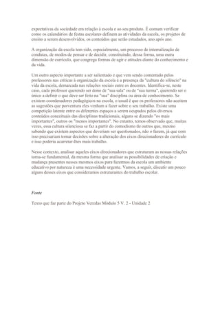 expectativas da sociedade em relação à escola e ao seu produto. É comum verificar
como os calendários de festas escolares definem as atividades da escola, os projetos de
ensino a serem desenvolvidos, os conteúdos que serão estudados, ano após ano.

A organização da escola tem sido, especialmente, um processo de internalização de
condutas, de modos de pensar e de decidir, constituindo, dessa forma, uma outra
dimensão de currículo, que congrega formas de agir e atitudes diante do conhecimento e
da vida.

Um outro aspecto importante a ser salientado e que vem sendo comentado pelos
professores nas críticas à organização da escola é a presença da "cultura do silêncio" na
vida da escola, demarcada nas relações sociais entre os docentes. Identifica-se, neste
caso, cada professor querendo ser dono de "sua sala" ou de "sua turma", querendo ser o
único a definir o que deve ser feito na "sua" disciplina ou área de conhecimento. Se
existem coordenadores pedagógicos na escola, o usual é que os professores não aceitem
as sugestões que porventura eles venham a fazer sobre o seu trabalho. Existe uma
competição latente entre os diferentes espaços a serem ocupados pelos diversos
conteúdos conceituais das disciplinas tradicionais, alguns se dizendo "os mais
importantes", outros os "menos importantes". No entanto, temos observado que, muitas
vezes, essa cultura silenciosa se faz a partir do comodismo de outros que, mesmo
sabendo que existem aspectos que deveriam ser questionados, não o fazem, já que com
isso precisariam tomar decisões sobre a alteração dos eixos direcionadores do currículo
e isso poderia acarretar-lhes mais trabalho.

Nesse contexto, analisar aqueles eixos direcionadores que estruturam as nossas relações
torna-se fundamental, da mesma forma que analisar as possibilidades de criação e
mudança presentes nesses mesmos eixos para fazermos da escola um ambiente
educativo por natureza é uma necessidade urgente. Vamos, a seguir, discutir um pouco
alguns desses eixos que consideramos estruturantes do trabalho escolar.



Fonte

Texto que faz parte do Projeto Veredas Módulo 5 V. 2 - Unidade 2
 