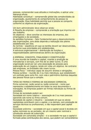 pessoas, compreender suas atitudes e motivações, e aplicar uma
liderança eficaz.
Habilidade conceitual – compreensão global das complexidades da
organização, ajustamento do comportamento da pessoa na
organização. Essa habilidade permite que a pessoa se comporte
conforme os objetivos da organização.
Um bom administrador deve observar ainda:
A filosofia da empresa – compreende a orientação que imprime em
seu trabalho.
Os objetivos – deve conciliar os interesses da empresa, dos
empregados e da sociedade.
As aptidões humanas – fator fundamental para o desenvolvimento
das organizações, pois delas depende a realização dos planos
estabelecidos por elas.
As normas - seqüência em que as tarefas devem ser desenvolvidas,
conforme suas prioridades pré estabelecidas.
A estrutura organizacional – distribuição de funções e
responsabilidades administrativas dentro da organização.
A EMPRESA: CONCEITO, FINALIDADE E CONSTITUIÇÃO
É uma reunião de trabalho e capital, visando a produção de
mercadorias e serviços, com fins de se obter lucros. É uma
organização social por ser uma associação de pessoas para
exploração de um negócio, tendo em vista um objetivo. Ao contrario
das empresas, as Entidades não visam lucros.
Pessoa física – individuo capaz de assumir direitos e obrigações.
Pessoa jurídica – reunião de 2 ou mais indivíduos, que estabelecem
um contrato para certo fim, com vida e patrimônio distintos daqueles
das pessoa físicas que a compõe.
TIPOS DE FIRMAS E FORMAS DE SOCIEDADE COMERCIAL
Firma comercial, razão social ou razão comercial – nome que
representa o estabelecimento em todos os seus documentos e
transações. As Empresas podem ser firmas individuais ou firmas de
sociedade.
Firmas de sociedade podem ser:
Sociedade em nome coletivo – associação de 2 ou mais pessoas
operando sob nome ou firma comum.
Sociedade de capital e industria – sociedade em que os sócios
capitalistas contribuem com o capital, e os demais, com prestação de
serviços técnicos ou profissionais, e não respondem pelo capital
social.
Sociedade anônima – sociedade em que o capital social é dividido em
ações nominais ou ao portador, de um mesmo valor nominal e
constituído através de subscrição.
Sociedade em comandita simples – é a sociedade me que o capital é
formado pelas contribuições dos sócios, que podem ser comanditários
 