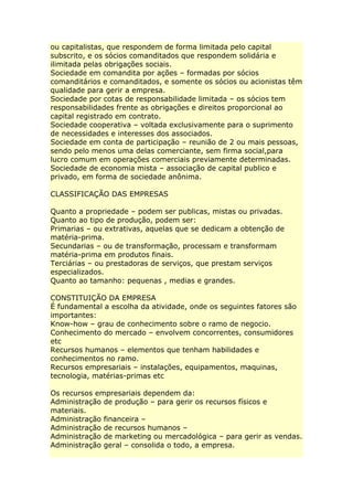 ou capitalistas, que respondem de forma limitada pelo capital
subscrito, e os sócios comanditados que respondem solidária e
ilimitada pelas obrigações sociais.
Sociedade em comandita por ações – formadas por sócios
comanditários e comanditados, e somente os sócios ou acionistas têm
qualidade para gerir a empresa.
Sociedade por cotas de responsabilidade limitada – os sócios tem
responsabilidades frente as obrigações e direitos proporcional ao
capital registrado em contrato.
Sociedade cooperativa – voltada exclusivamente para o suprimento
de necessidades e interesses dos associados.
Sociedade em conta de participação – reunião de 2 ou mais pessoas,
sendo pelo menos uma delas comerciante, sem firma social,para
lucro comum em operações comerciais previamente determinadas.
Sociedade de economia mista – associação de capital publico e
privado, em forma de sociedade anônima.
CLASSIFICAÇÃO DAS EMPRESAS
Quanto a propriedade – podem ser publicas, mistas ou privadas.
Quanto ao tipo de produção, podem ser:
Primarias – ou extrativas, aquelas que se dedicam a obtenção de
matéria-prima.
Secundarias – ou de transformação, processam e transformam
matéria-prima em produtos finais.
Terciárias – ou prestadoras de serviços, que prestam serviços
especializados.
Quanto ao tamanho: pequenas , medias e grandes.
CONSTITUIÇÃO DA EMPRESA
É fundamental a escolha da atividade, onde os seguintes fatores são
importantes:
Know-how – grau de conhecimento sobre o ramo de negocio.
Conhecimento do mercado – envolvem concorrentes, consumidores
etc
Recursos humanos – elementos que tenham habilidades e
conhecimentos no ramo.
Recursos empresariais – instalações, equipamentos, maquinas,
tecnologia, matérias-primas etc
Os recursos empresariais dependem da:
Administração de produção – para gerir os recursos físicos e
materiais.
Administração financeira –
Administração de recursos humanos –
Administração de marketing ou mercadológica – para gerir as vendas.
Administração geral – consolida o todo, a empresa.
 