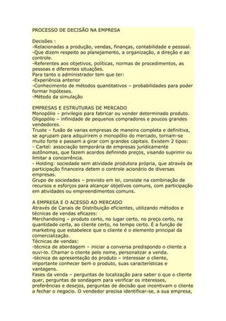 PROCESSO DE DECISÃO NA EMPRESA
Decisões :
-Relacionadas a produção, vendas, finanças, contabilidade e pessoal.
-Que dizem respeito ao planejamento, a organização, a direção e ao
controle.
-Referentes aos objetivos, políticas, normas de procedimentos, as
pessoas e diferentes situações.
Para tanto o administrador tem que ter:
-Experiência anterior
-Conhecimento de métodos quantitativos – probabilidades para poder
formar hipóteses.
-Método da simulação
EMPRESAS E ESTRUTURAS DE MERCADO
Monopólio – privilegio para fabricar ou vender determinado produto.
Oligopólio – infinidade de pequenos compradores e poucos grandes
vendedores.
Truste – fusão de varias empresas de maneira completa e definitiva,
se agrupam para adquirirem o monopólio do mercado, tornam-se
muito forte e passam a girar com grandes capitais. Existem 2 tipos:
- Cartel: associação temporária de empresas juridicamente
autônomas, que fazem acordos definindo preços, visando suprimir ou
limitar a concorrência.
- Holding: sociedade sem atividade produtora própria, que através de
participação financeira detem o controle acionário de diversas
empresas.
Grupo de sociedades – previsto em lei, consiste na combinação de
recursos e esforços para alcançar objetivos comuns, com participação
em atividades ou empreendimentos comuns.
A EMPRESA E O ACESSO AO MERCADO
Através de Canais de Distribuição eficientes, utilizando métodos e
técnicas de vendas eficazes:
Merchandising – produto certo, no lugar certo, no preço certo, na
quantidade certa, ao cliente certo, no tempo certo. É a função de
marketing que estabelece que o cliente é o elemento principal da
comercialização.
Técnicas de vendas:
-técnica de abordagem – iniciar a conversa predispondo o cliente a
ouvi-lo. Chamar o cliente pelo nome, personalizar a venda.
-técnica de apresentação do produto – interessar o cliente,
importante conhecer bem o produto, suas características e
vantagens.
Fases da venda – perguntas de localização para saber o que o cliente
quer, perguntas de sondagem para verificar os interesses,
preferências e desejos, perguntas de decisão que incentivam o cliente
a fechar o negocio. O vendedor precisa identificar-se, a sua empresa,
 