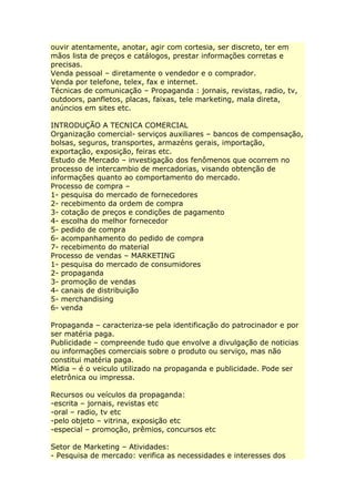 ouvir atentamente, anotar, agir com cortesia, ser discreto, ter em
mãos lista de preços e catálogos, prestar informações corretas e
precisas.
Venda pessoal – diretamente o vendedor e o comprador.
Venda por telefone, telex, fax e internet.
Técnicas de comunicação – Propaganda : jornais, revistas, radio, tv,
outdoors, panfletos, placas, faixas, tele marketing, mala direta,
anúncios em sites etc.
INTRODUÇÃO A TECNICA COMERCIAL
Organização comercial- serviços auxiliares – bancos de compensação,
bolsas, seguros, transportes, armazéns gerais, importação,
exportação, exposição, feiras etc.
Estudo de Mercado – investigação dos fenômenos que ocorrem no
processo de intercambio de mercadorias, visando obtenção de
informações quanto ao comportamento do mercado.
Processo de compra –
1- pesquisa do mercado de fornecedores
2- recebimento da ordem de compra
3- cotação de preços e condições de pagamento
4- escolha do melhor fornecedor
5- pedido de compra
6- acompanhamento do pedido de compra
7- recebimento do material
Processo de vendas – MARKETING
1- pesquisa do mercado de consumidores
2- propaganda
3- promoção de vendas
4- canais de distribuição
5- merchandising
6- venda
Propaganda – caracteriza-se pela identificação do patrocinador e por
ser matéria paga.
Publicidade – compreende tudo que envolve a divulgação de noticias
ou informações comerciais sobre o produto ou serviço, mas não
constitui matéria paga.
Mídia – é o veiculo utilizado na propaganda e publicidade. Pode ser
eletrônica ou impressa.
Recursos ou veículos da propaganda:
-escrita – jornais, revistas etc
-oral – radio, tv etc
-pelo objeto – vitrina, exposição etc
-especial – promoção, prêmios, concursos etc
Setor de Marketing – Atividades:
- Pesquisa de mercado: verifica as necessidades e interesses dos
 