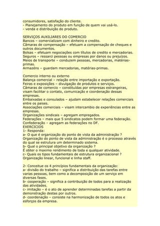 consumidores, satisfação do cliente.
- Planejamento do produto em função de quem vai usá-lo.
- venda e distribuição do produto.
SERVIÇOS AUXILIARES DO COMERCIO
Bancos – comercializam com dinheiro e credito.
Câmaras de compensação – efetuam a compensação de cheques e
outros documentos.
Bolsas – efetuam negociações com títulos de credito e mercadorias.
Seguros – ressarci pessoas ou empresas por danos ou prejuízos.
Meios de transporte – conduzem pessoas, mercadorias, matérias-
primas.
Armazéns – guardam mercadorias, matérias-primas.
Comercio interno ou externo
Balança comercial – relação entre importação e exportação.
Feiras e exposições – divulgação de produtos e serviços.
Câmaras de comercio – constituídas por empresas estrangeiras,
visam facilitar o contato, comunicação e coordenação dessas
empresas.
Embaixadas e consulados – ajudam estabelecer relações comerciais
entre os paises.
Associações comerciais – visam intercambio de experiências entre as
empresas.
Organizações sindicais – agregam empregados.
Federações – mais que 5 sindicatos podem formar uma federação.
Confederação – agregam as federações no DF.
EXERCICIOS
1- Responda:
a- O que é organização do ponto de vista da administração ?
Organização do ponto de vista da administração é o processo através
do qual se estrutura um determinado sistema.
b- Qual o principal objetivo da organização ?
É obter o maximo rendimento de toda e qualquer atividade.
c- Quais os tipos fundamentais de estrutura organizacional ?
Organização linear, funcional e linha staff.
2- Conceitue os 4 princípios fundamentais da organização:
a- divisão do trabalho – significa a distribuição das tarefas entre
varias pessoas, bem como a decomposição de um serviço em
diversas fases.
b- cooperação – significa a contribuição de todos para a realização
das atividades.
c- imitação – é o ato de aprender determinadas tarefas a partir da
demonstração destas por outros.
d- coordenação – consiste na harmonização de todos os atos e
esforços da empresa.
 