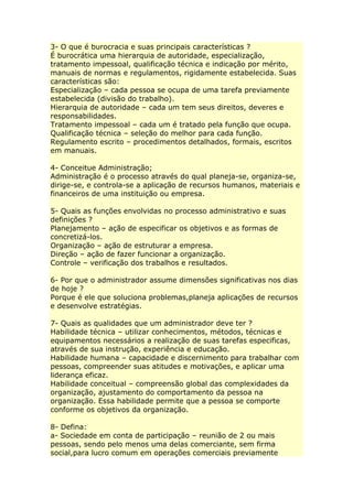 3- O que é burocracia e suas principais características ?
É burocrática uma hierarquia de autoridade, especialização,
tratamento impessoal, qualificação técnica e indicação por mérito,
manuais de normas e regulamentos, rigidamente estabelecida. Suas
características são:
Especialização – cada pessoa se ocupa de uma tarefa previamente
estabelecida (divisão do trabalho).
Hierarquia de autoridade – cada um tem seus direitos, deveres e
responsabilidades.
Tratamento impessoal – cada um é tratado pela função que ocupa.
Qualificação técnica – seleção do melhor para cada função.
Regulamento escrito – procedimentos detalhados, formais, escritos
em manuais.
4- Conceitue Administração;
Administração é o processo através do qual planeja-se, organiza-se,
dirige-se, e controla-se a aplicação de recursos humanos, materiais e
financeiros de uma instituição ou empresa.
5- Quais as funções envolvidas no processo administrativo e suas
definições ?
Planejamento – ação de especificar os objetivos e as formas de
concretizá-los.
Organização – ação de estruturar a empresa.
Direção – ação de fazer funcionar a organização.
Controle – verificação dos trabalhos e resultados.
6- Por que o administrador assume dimensões significativas nos dias
de hoje ?
Porque é ele que soluciona problemas,planeja aplicações de recursos
e desenvolve estratégias.
7- Quais as qualidades que um administrador deve ter ?
Habilidade técnica – utilizar conhecimentos, métodos, técnicas e
equipamentos necessários a realização de suas tarefas especificas,
através de sua instrução, experiência e educação.
Habilidade humana – capacidade e discernimento para trabalhar com
pessoas, compreender suas atitudes e motivações, e aplicar uma
liderança eficaz.
Habilidade conceitual – compreensão global das complexidades da
organização, ajustamento do comportamento da pessoa na
organização. Essa habilidade permite que a pessoa se comporte
conforme os objetivos da organização.
8- Defina:
a- Sociedade em conta de participação – reunião de 2 ou mais
pessoas, sendo pelo menos uma delas comerciante, sem firma
social,para lucro comum em operações comerciais previamente
 