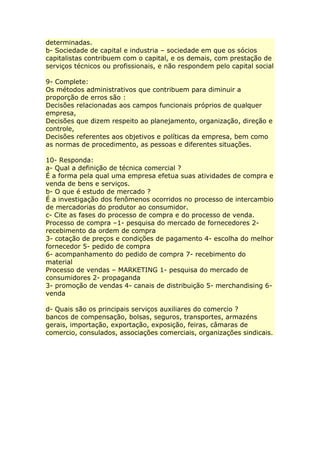 determinadas.
b- Sociedade de capital e industria – sociedade em que os sócios
capitalistas contribuem com o capital, e os demais, com prestação de
serviços técnicos ou profissionais, e não respondem pelo capital social
9- Complete:
Os métodos administrativos que contribuem para diminuir a
proporção de erros são :
Decisões relacionadas aos campos funcionais próprios de qualquer
empresa,
Decisões que dizem respeito ao planejamento, organização, direção e
controle,
Decisões referentes aos objetivos e políticas da empresa, bem como
as normas de procedimento, as pessoas e diferentes situações.
10- Responda:
a- Qual a definição de técnica comercial ?
É a forma pela qual uma empresa efetua suas atividades de compra e
venda de bens e serviços.
b- O que é estudo de mercado ?
É a investigação dos fenômenos ocorridos no processo de intercambio
de mercadorias do produtor ao consumidor.
c- Cite as fases do processo de compra e do processo de venda.
Processo de compra –1- pesquisa do mercado de fornecedores 2-
recebimento da ordem de compra
3- cotação de preços e condições de pagamento 4- escolha do melhor
fornecedor 5- pedido de compra
6- acompanhamento do pedido de compra 7- recebimento do
material
Processo de vendas – MARKETING 1- pesquisa do mercado de
consumidores 2- propaganda
3- promoção de vendas 4- canais de distribuição 5- merchandising 6-
venda
d- Quais são os principais serviços auxiliares do comercio ?
bancos de compensação, bolsas, seguros, transportes, armazéns
gerais, importação, exportação, exposição, feiras, câmaras de
comercio, consulados, associações comerciais, organizações sindicais.
 