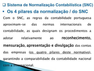 Com o SNC, as regras da contabilidade portuguesa
aproximam-se das normas internacionais de
contabilidade, as quais designam os procedimentos a
adotar relativamente ao reconhecimento,
mensuração, apresentação e divulgação das contas
das empresas (os quatro pilares deste normativo),
garantindo a comparabilidade da contabilidade nacional
com a internacional.
 
