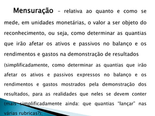 Mensuração – relativa ao quanto e como se
mede, em unidades monetárias, o valor a ser objeto do
reconhecimento, ou seja, como determinar as quantias
que irão afetar os ativos e passivos no balanço e os
rendimentos e gastos na demonstração de resultados
(simplificadamente, como determinar as quantias que irão
afetar os ativos e passivos expressos no balanço e os
rendimentos e gastos mostrados pela demonstração dos
resultados, para as realidades que neles se devem conter
(mais simplificadamente ainda: que quantias “lançar” nas
várias rubricas?);
 