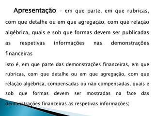 Apresentação – em que parte, em que rubricas,
com que detalhe ou em que agregação, com que relação
algébrica, quais e sob que formas devem ser publicadas
as respetivas informações nas demonstrações
financeiras
isto é, em que parte das demonstrações financeiras, em que
rubricas, com que detalhe ou em que agregação, com que
relação algébrica, compensadas ou não compensadas, quais e
sob que formas devem ser mostradas na face das
demonstrações financeiras as respetivas informações;
 