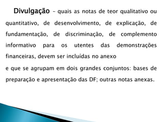 Divulgação – quais as notas de teor qualitativo ou
quantitativo, de desenvolvimento, de explicação, de
fundamentação, de discriminação, de complemento
informativo para os utentes das demonstrações
financeiras, devem ser incluídas no anexo
e que se agrupam em dois grandes conjuntos: bases de
preparação e apresentação das DF; outras notas anexas.
 