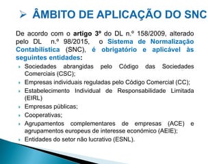 De acordo com o artigo 3º do DL n.º 158/2009, alterado
pelo DL n.º 98/2015, o Sistema de Normalização
Contabilística (SNC), é obrigatório e aplicável às
seguintes entidades:
 Sociedades abrangidas pelo Código das Sociedades
Comerciais (CSC);
 Empresas individuais reguladas pelo Código Comercial (CC);
 Estabelecimento Individual de Responsabilidade Limitada
(EIRL)
 Empresas públicas;
 Cooperativas;
 Agrupamentos complementares de empresas (ACE) e
agrupamentos europeus de interesse económico (AEIE);
 Entidades do setor não lucrativo (ESNL).
 