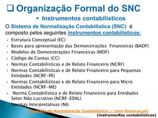  Estrutura Conceptual (EC)
 Bases para apresentação das Demonstrações Financeiras (BADF)
 Modelos de Demonstrações Financeiras (MDF)
 Código de Contas (CC)
 Normas Contabilísticas e de Relato Financeiro (NCRF)
 Normas Contabilísticas e de Relato Financeiro para Pequenas
Entidades (NCRF-PE)
 Normas Contabilísticas e de Relato Financeiro para Micro
Entidades (NCRF-ME)
 Norma Contabilística e de Relato Financeiro para Entidades
Setor Não Lucrativo (NCRF-ESNL)
 Normas Interpretativas (NI)
17
 Instrumentos contabilísticos
O Sistema de Normalização Contabilística (SNC) é
composto pelos seguintes instrumentos contabilísticos:
Comissão de Normalização Contabilística :: (min-financas.pt)
(instrumentos contabilísticos)
 
