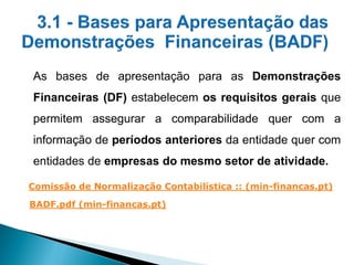 As bases de apresentação para as Demonstrações
Financeiras (DF) estabelecem os requisitos gerais que
permitem assegurar a comparabilidade quer com a
informação de períodos anteriores da entidade quer com
entidades de empresas do mesmo setor de atividade.
Comissão de Normalização Contabilística :: (min-financas.pt)
BADF.pdf (min-financas.pt)
 