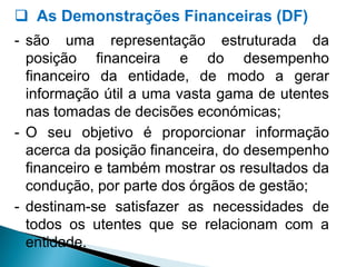  As Demonstrações Financeiras (DF)
- são uma representação estruturada da
posição financeira e do desempenho
financeiro da entidade, de modo a gerar
informação útil a uma vasta gama de utentes
nas tomadas de decisões económicas;
- O seu objetivo é proporcionar informação
acerca da posição financeira, do desempenho
financeiro e também mostrar os resultados da
condução, por parte dos órgãos de gestão;
- destinam-se satisfazer as necessidades de
todos os utentes que se relacionam com a
entidade.
 