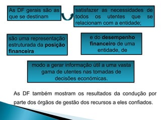 As DF gerais são as
que se destinam
satisfazer as necessidades de
todos os utentes que se
relacionam com a entidade;
e do desempenho
financeiro de uma
entidade, de
modo a gerar informação útil a uma vasta
gama de utentes nas tomadas de
decisões económicas.
são uma representação
estruturada da posição
financeira
As DF também mostram os resultados da condução por
parte dos órgãos de gestão dos recursos a eles confiados.
 