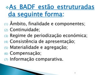 As BADF estão estruturadas
da seguinte forma:
(1) Âmbito, finalidade e componentes;
(2) Continuidade;
(3) Regime de periodização económica;
(4) Consistência de apresentação;
(5) Materialidade e agregação;
(6) Compensação;
(7) Informação comparativa.
1
 