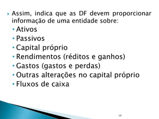  Assim, indica que as DF devem proporcionar
informação de uma entidade sobre:
• Ativos
• Passivos
• Capital próprio
• Rendimentos (réditos e ganhos)
• Gastos (gastos e perdas)
• Outras alterações no capital próprio
• Fluxos de caixa
19
 