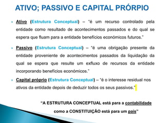  Ativo (Estrutura Conceptual) – “é um recurso controlado pela
entidade como resultado de acontecimentos passados e do qual se
espera que fluam para a entidade benefícios económicos futuros.”
 Passivo (Estrutura Conceptual) – “é uma obrigação presente da
entidade proveniente de acontecimentos passados da liquidação da
qual se espera que resulte um exfluxo de recursos da entidade
incorporando benefícios económicos.”
 Capital próprio (Estrutura Conceptual) – “é o interesse residual nos
ativos da entidade depois de deduzir todos os seus passivos.”
“A ESTRUTURA CONCEPTUAL está para a contabilidade
como a CONSTITUIÇÃO está para um país”
 